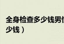 全身檢查多少錢男性（男性做個全身檢查要多少錢）