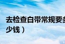 去檢查白帶常規(guī)要多少錢（檢查白帶常規(guī)要多少錢）