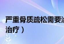 嚴(yán)重骨質(zhì)疏松需要治療嗎（嚴(yán)重骨質(zhì)疏松怎么治療）