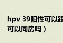 hpv 39陽性可以跟老公接吻嗎（hpv39陽性可以同房嗎）