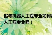 報(bào)考機(jī)器人工程專業(yè)如何報(bào)考（2022年高考520分能讀機(jī)器人工程專業(yè)嗎）