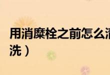 用消糜栓之前怎么清洗（用完消糜栓后如何清洗）