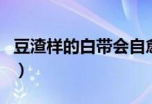 豆渣樣的白帶會自愈嗎（豆腐渣白帶能自愈嗎）
