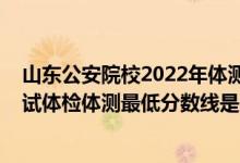 山東公安院校2022年體測時間（山東2021新疆警察學院面試體檢體測最低分數(shù)線是多少）