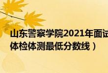 山東警察學(xué)院2021年面試線（2021山東警察學(xué)院在山東的體檢體測最低分?jǐn)?shù)線）