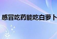 感冒吃藥能吃白蘿卜嗎（吃藥能吃白蘿卜嗎）