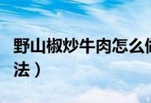 野山椒炒牛肉怎么做（野山椒炒牛肉的烹飪方法）