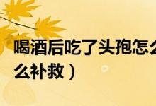 喝酒后吃了頭孢怎么處理（喝酒后吃了頭孢怎么補(bǔ)救）