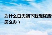 為什么白天躺下就想尿應(yīng)該怎么辦（一躺下就想尿沒法睡覺怎么辦）
