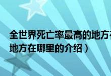 全世界死亡率最高的地方在哪里（關(guān)于全世界死亡率最高的地方在哪里的介紹）