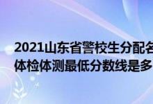 2021山東省警校生分配名單（山東2021山東警察學院面試體檢體測最低分數(shù)線是多少）
