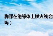 腳踩在絕緣體上摸火線會觸電嗎（腳踩電人體導(dǎo)電能通經(jīng)絡(luò)嗎）