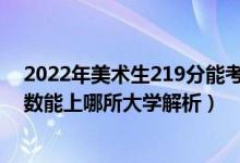 2022年美術(shù)生219分能考什么大學(xué)（2022年美術(shù)生什么分?jǐn)?shù)能上哪所大學(xué)解析）