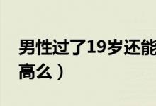 男性過了19歲還能長高嗎（男性19歲還能長高么）