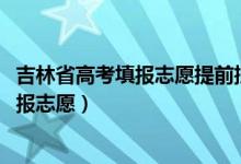 吉林省高考填報(bào)志愿提前批（2022吉林高考本科提前批哪天報(bào)志愿）