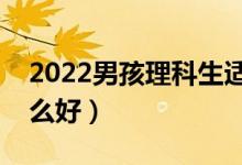 2022男孩理科生適合什么專業(yè)（理科男學什么好）