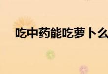 吃中藥能吃蘿卜么（吃中藥能吃蘿卜嗎）