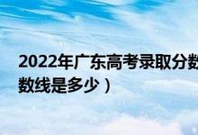 2022年廣東高考錄取分?jǐn)?shù)線預(yù)計（預(yù)計2022年高考錄取分?jǐn)?shù)線是多少）
