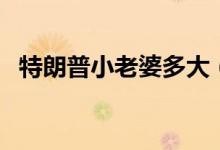 特朗普小老婆多大（現(xiàn)任妻子多大年齡了）