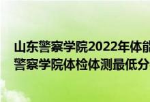 山東警察學(xué)院2022年體能測試時間（2021山東省報考新疆警察學(xué)院體檢體測最低分?jǐn)?shù)線是多少）
