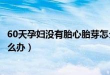 60天孕婦沒有胎心胎芽怎么辦（懷孕60天沒有胎心、胎芽怎么辦）