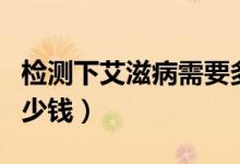 檢測下艾滋病需要多少錢(檢測艾滋病需要多少錢)