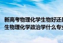 新高考物理化學(xué)生物好還是物理化學(xué)政治好（2022新高考男生物理化學(xué)政治學(xué)什么專業(yè)好）