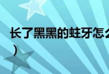 長了黑黑的蛀牙怎么辦（有蛀牙怎么辦黑黑的）