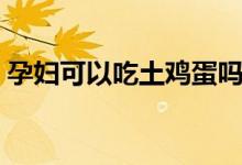 孕婦可以吃土雞蛋嗎（孕婦可以吃土豆嗎嗎）