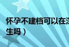 懷孕不建檔可以在深圳生嗎（懷孕不建檔可以生嗎）