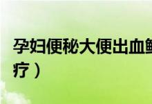 孕婦便秘大便出血鮮紅（便秘拉屎出血怎么治療）