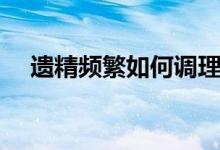 遺精頻繁如何調(diào)理（經(jīng)常遺精怎么調(diào)理）