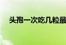 頭孢一次吃幾粒最好（頭孢一次吃幾粒）