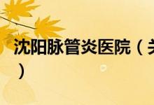 沈陽脈管炎醫(yī)院（關(guān)于沈陽脈管炎醫(yī)院的介紹）