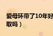 愛(ài)母環(huán)帶了10年好取嗎（愛(ài)母環(huán)帶了15年好取嗎）