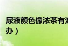 尿液顏色像濃茶有泡沫（尿液顏色像濃茶怎么辦）
