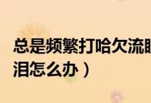 總是頻繁打哈欠流眼淚怎么辦（總打哈欠流眼淚怎么辦）