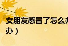 女朋友感冒了怎么辦安慰（女朋友感冒了怎么辦）