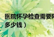 醫(yī)院懷孕檢查需要陪同嗎（醫(yī)院懷孕檢查需要多少錢）