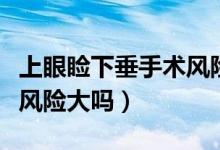 上眼瞼下垂手術(shù)風(fēng)險(xiǎn)大不大（上眼瞼下垂手術(shù)風(fēng)險(xiǎn)大嗎）