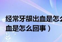 經常牙齦出血是怎么回事缺什么（經常牙齦出血是怎么回事）