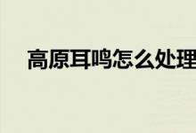 高原耳鳴怎么處理（高原耳鳴怎么緩解）