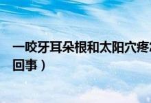 一咬牙耳朵根和太陽(yáng)穴疼怎么回事（一咬牙耳朵根就疼怎么回事）