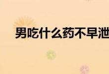 男吃什么藥不早泄（男人早射吃什么藥）