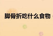 腳骨折吃什么食物（腳骨折吃什么好的快）
