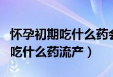 懷孕初期吃什么藥會引起胎兒畸形（懷孕初期吃什么藥流產(chǎn)）