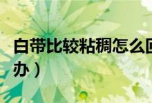 白帶比較粘稠怎么回事（白帶粘稠像鼻涕怎么辦）