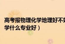 高考報物理化學(xué)地理好不好（2022新高考男生物理化學(xué)地理學(xué)什么專業(yè)好）