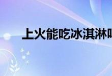 上火能吃冰淇淋嗎（上火能吃橘子嗎）