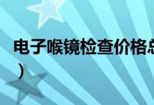 電子喉鏡檢查價(jià)格總費(fèi)用（電子喉鏡檢查價(jià)格）